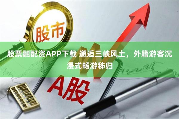 股票融配资APP下载 邂逅三峡风土，外籍游客沉浸式畅游秭归