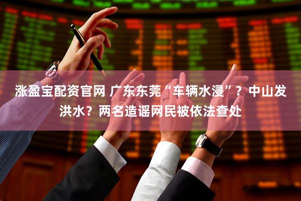 涨盈宝配资官网 广东东莞“车辆水浸”？中山发洪水？两名造谣网民被依法查处