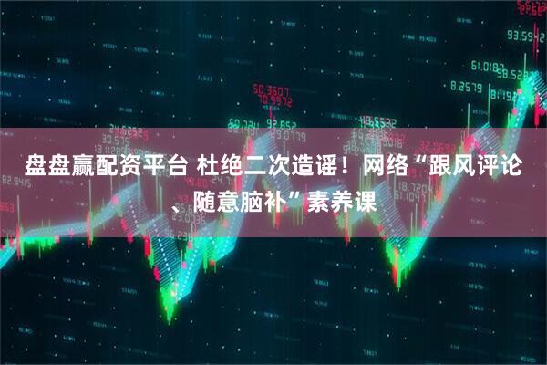 盘盘赢配资平台 杜绝二次造谣！网络“跟风评论、随意脑补”素养课