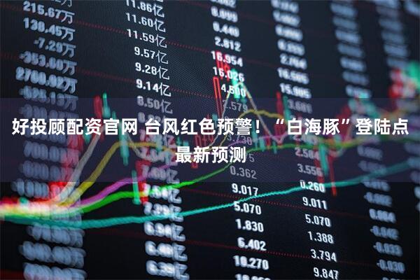 好投顾配资官网 台风红色预警！“白海豚”登陆点最新预测