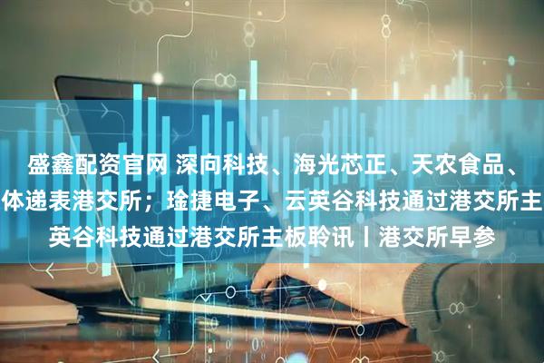盛鑫配资官网 深向科技、海光芯正、天农食品、奔赴自然、芯德半导体递表港交所；琻捷电子、云英谷科技通过港交所主板聆讯丨港交所早参