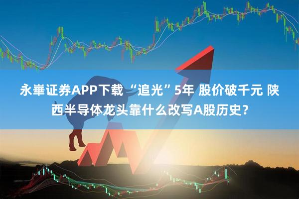 永崋证券APP下载 “追光”5年 股价破千元 陕西半导体龙头靠什么改写A股历史？
