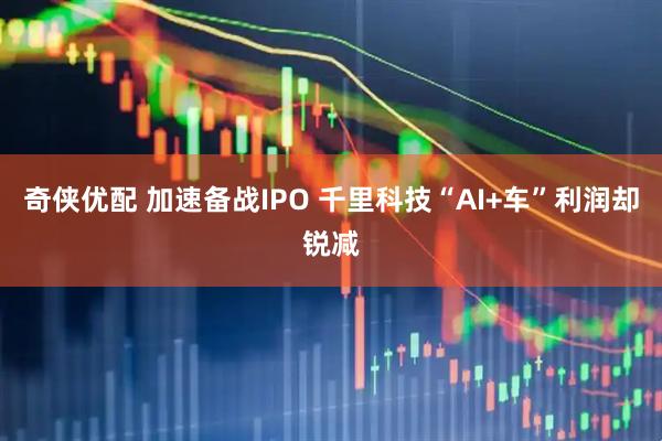 奇侠优配 加速备战IPO 千里科技“AI+车”利润却锐减
