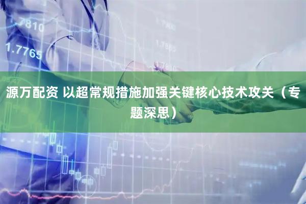 源万配资 以超常规措施加强关键核心技术攻关（专题深思）