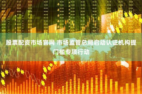股票配资市场官网 市场监管总局启动认证机构提门槛专项行动