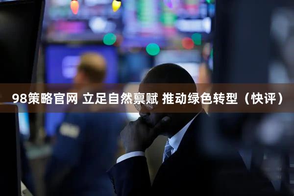 98策略官网 立足自然禀赋 推动绿色转型（快评）