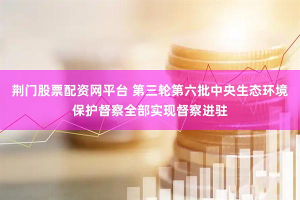 荆门股票配资网平台 第三轮第六批中央生态环境保护督察全部实现督察进驻