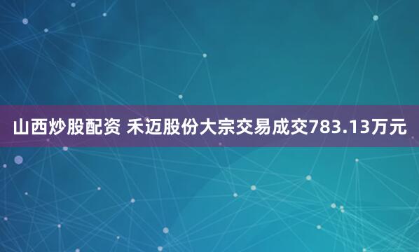 山西炒股配资 禾迈股份大宗交易成交783.13万元