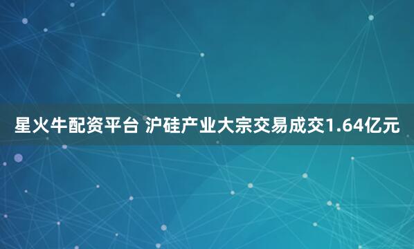 星火牛配资平台 沪硅产业大宗交易成交1.64亿元
