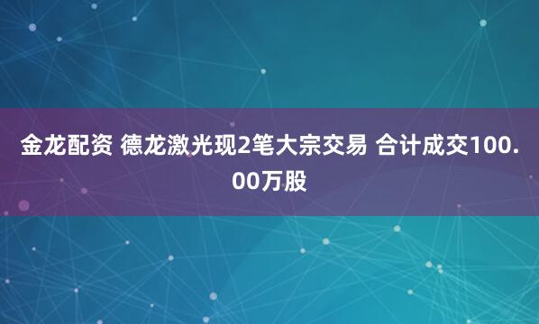 金龙配资 德龙激光现2笔大宗交易 合计成交100.00万股