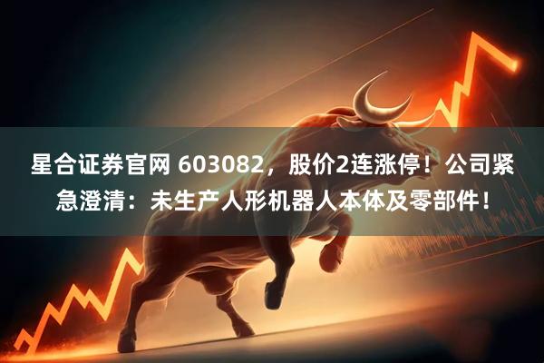 星合证券官网 603082，股价2连涨停！公司紧急澄清：未生产人形机器人本体及零部件！